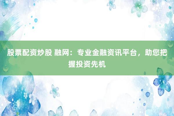 股票配资炒股 融网：专业金融资讯平台，助您把握投资先机