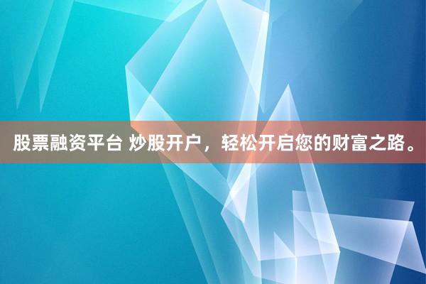 股票融资平台 炒股开户，轻松开启您的财富之路。