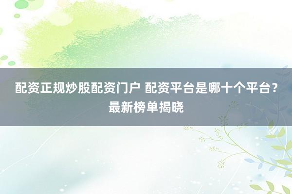 配资正规炒股配资门户 配资平台是哪十个平台？最新榜单揭晓