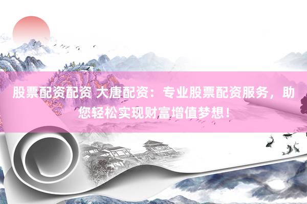 股票配资配资 大唐配资：专业股票配资服务，助您轻松实现财富增值梦想！