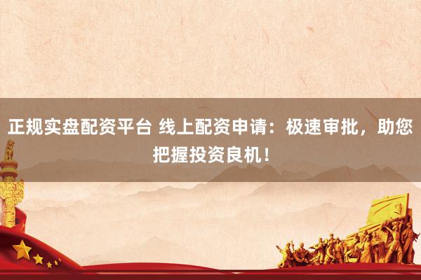 正规实盘配资平台 线上配资申请：极速审批，助您把握投资良机！