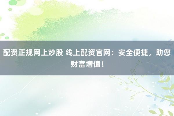 配资正规网上炒股 线上配资官网:安全便捷,助您财富增值!