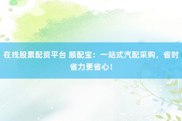 在线股票配资平台 顺配宝：一站式汽配采购，省时省力更省心！