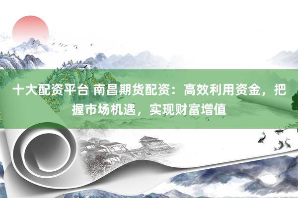 十大配资平台 南昌期货配资：高效利用资金，把握市场机遇，实现财富增值