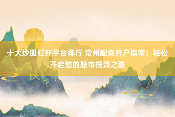 十大炒股杠杆平台排行 常州配资开户指南：轻松开启您的股市投资之路
