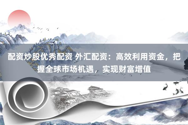 配资炒股优秀配资 外汇配资：高效利用资金，把握全球市场机遇，实现财富增值