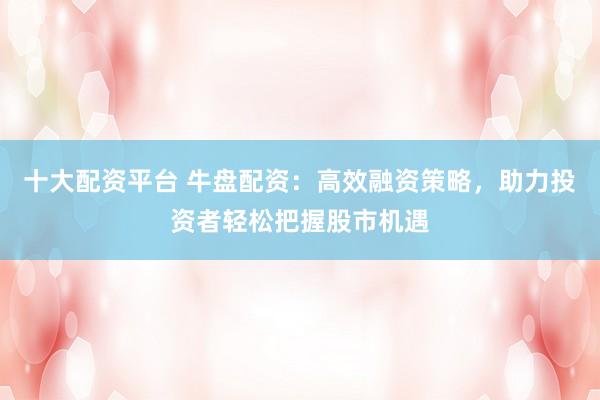 十大配资平台 牛盘配资：高效融资策略，助力投资者轻松把握股市机遇