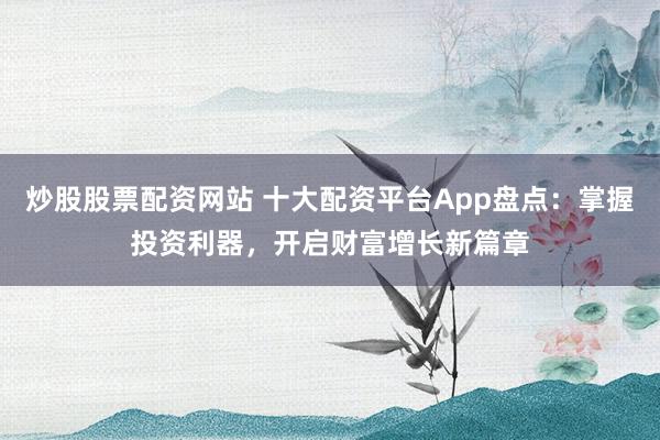 炒股股票配资网站 十大配资平台App盘点：掌握投资利器，开启财富增长新篇章