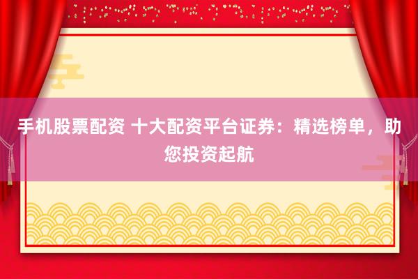 手机股票配资 十大配资平台证券：精选榜单，助您投资起航