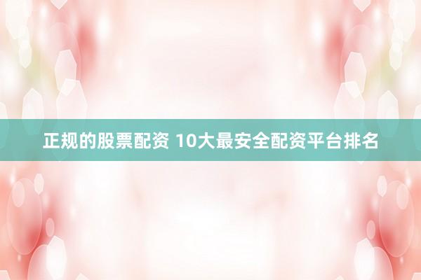 正规的股票配资 10大最安全配资平台排名