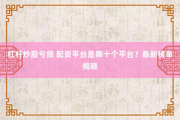 杠杆炒股亏损 配资平台是哪十个平台？最新榜单揭晓