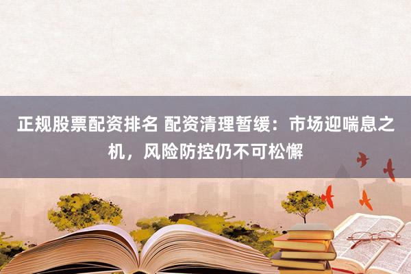 正规股票配资排名 配资清理暂缓:市场迎喘息之机,风险防控仍不可松懈
