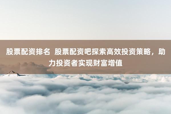 股票配资排名  股票配资吧探索高效投资策略，助力投资者实现财富增值