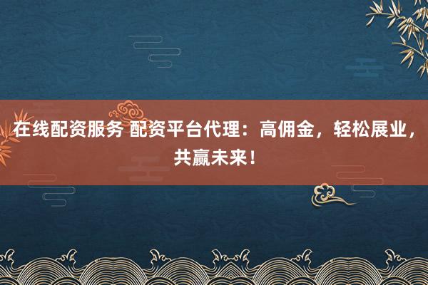 在线配资服务 配资平台代理：高佣金，轻松展业，共赢未来！