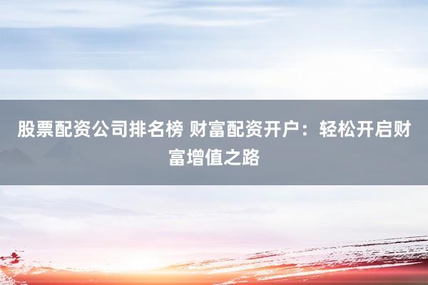 股票配资公司排名榜 财富配资开户：轻松开启财富增值之路