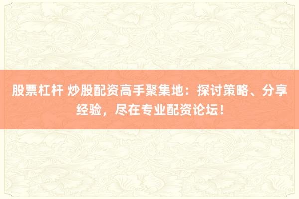 股票杠杆 炒股配资高手聚集地：探讨策略、分享经验，尽在专业配资论坛！