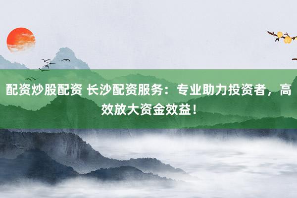 配资炒股配资 长沙配资服务：专业助力投资者，高效放大资金效益！