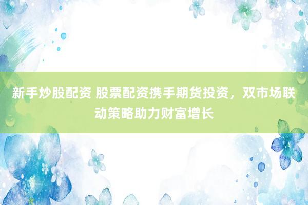 新手炒股配资 股票配资携手期货投资，双市场联动策略助力财富增长