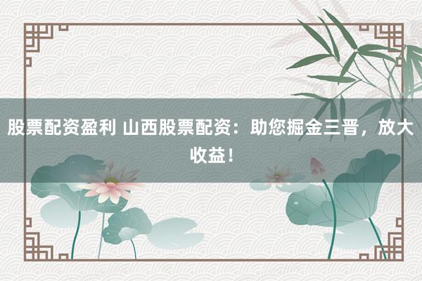股票配资盈利 山西股票配资：助您掘金三晋，放大收益！