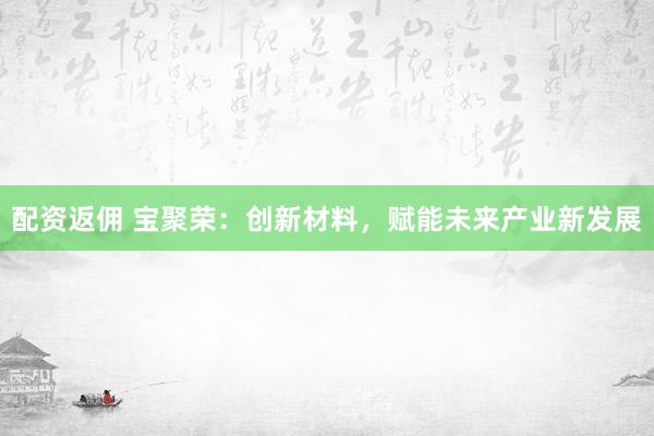 配资返佣 宝聚荣：创新材料，赋能未来产业新发展