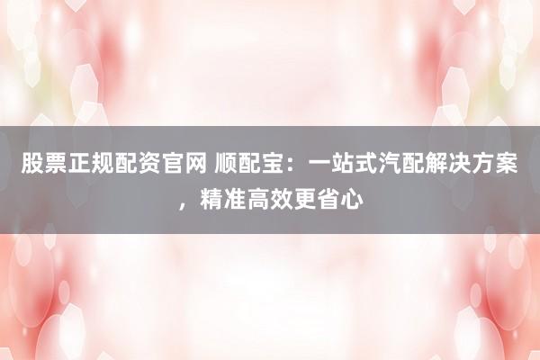 股票正规配资官网 顺配宝：一站式汽配解决方案，精准高效更省心