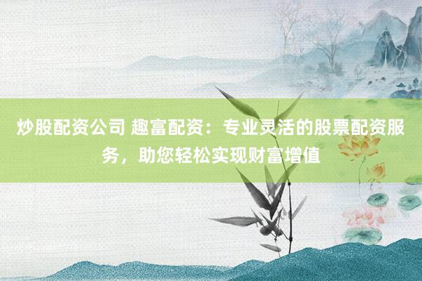 炒股配资公司 趣富配资：专业灵活的股票配资服务，助您轻松实现财富增值