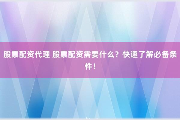 股票配资代理 股票配资需要什么？快速了解必备条件！