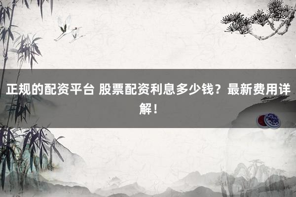 正规的配资平台 股票配资利息多少钱？最新费用详解！