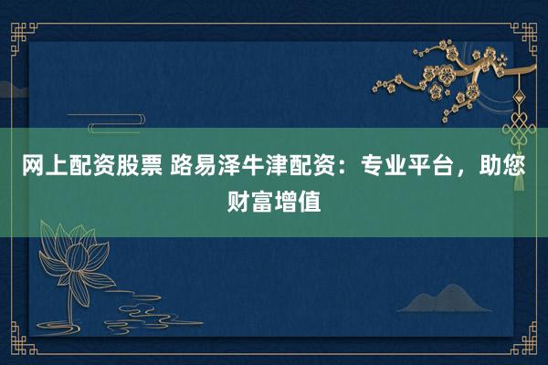 网上配资股票 路易泽牛津配资：专业平台，助您财富增值