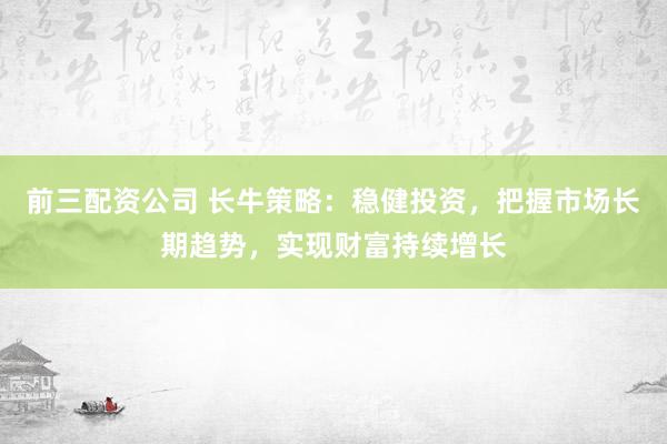 前三配资公司 长牛策略：稳健投资，把握市场长期趋势，实现财富持续增长