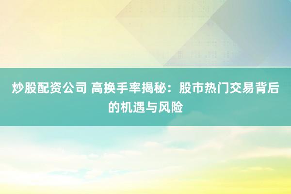 炒股配资公司 高换手率揭秘：股市热门交易背后的机遇与风险