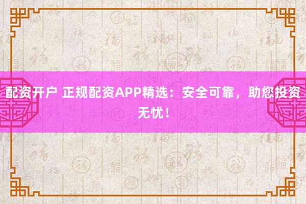 配资开户 正规配资APP精选：安全可靠，助您投资无忧！
