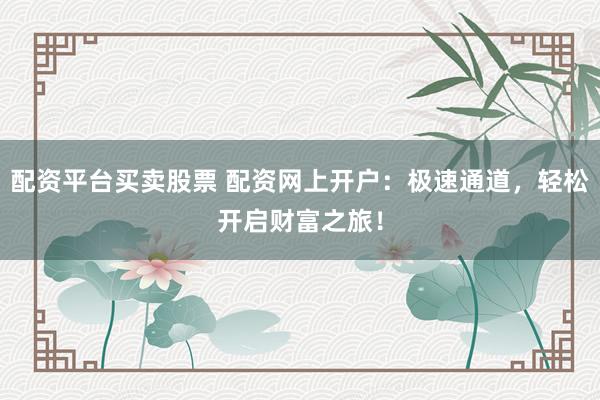 配资平台买卖股票 配资网上开户：极速通道，轻松开启财富之旅！