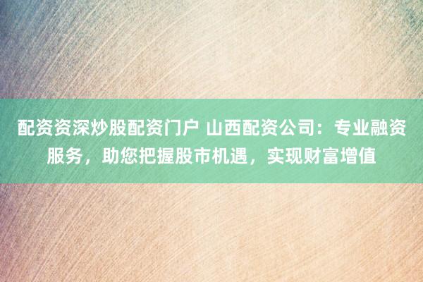 配资资深炒股配资门户 山西配资公司：专业融资服务，助您把握股市机遇，实现财富增值