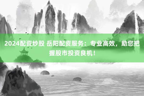 2024配资炒股 岳阳配资服务：专业高效，助您把握股市投资良机！
