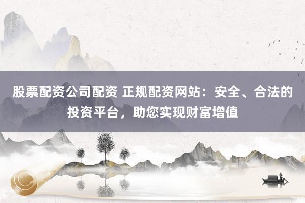 股票配资公司配资 正规配资网站：安全、合法的投资平台，助您实现财富增值