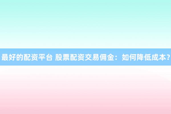 最好的配资平台 股票配资交易佣金：如何降低成本？