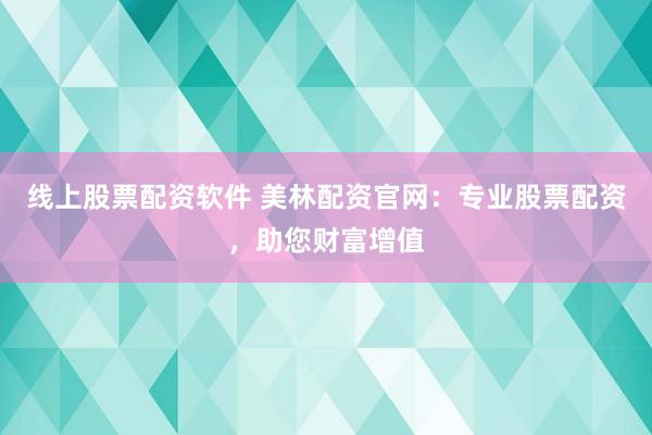 线上股票配资软件 美林配资官网：专业股票配资，助您财富增值