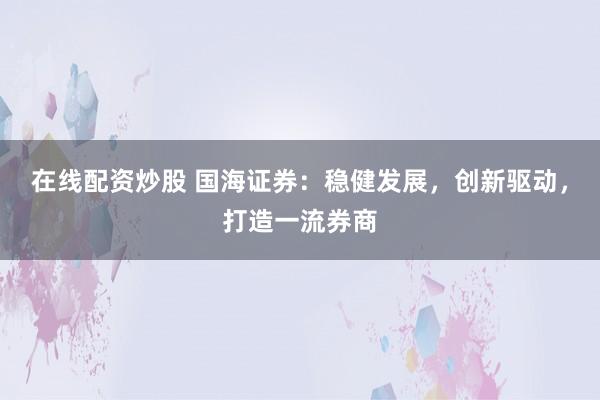 在线配资炒股 国海证券:稳健发展,创新驱动,打造一流券商