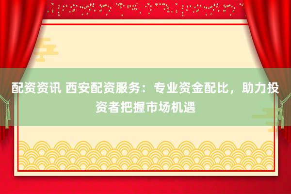 配资资讯 西安配资服务：专业资金配比，助力投资者把握市场机遇