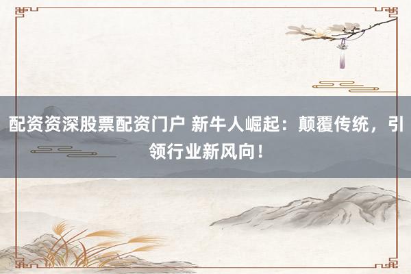 配资资深股票配资门户 新牛人崛起：颠覆传统，引领行业新风向！